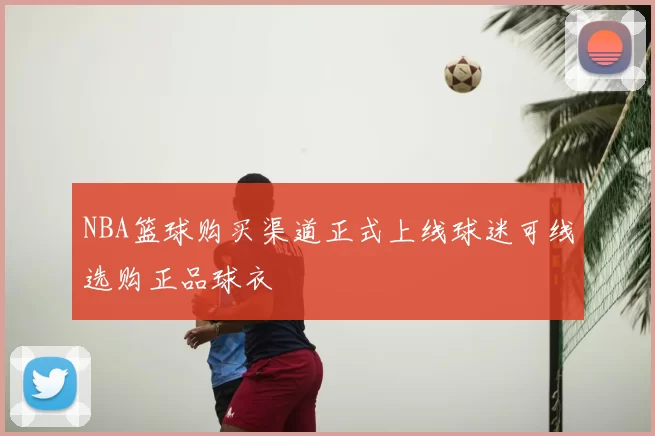 NBA篮球购买渠道正式上线球迷可线选购正品球衣