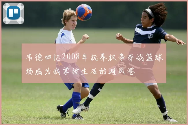 韦德回忆2008年抚养权争夺战篮球场成为我掌控生活的避风港