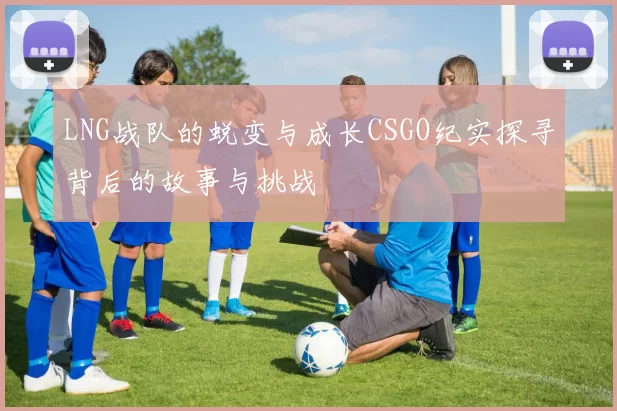 LNG战队的蜕变与成长CSGO纪实探寻背后的故事与挑战
