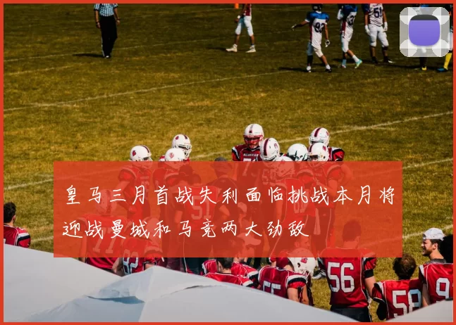 皇马三月首战失利面临挑战本月将迎战曼城和马竞两大劲敌