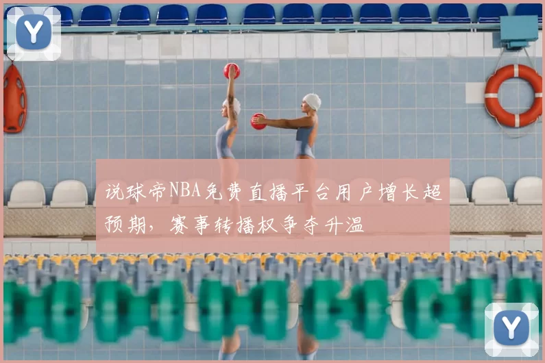 说球帝NBA免费直播平台用户增长超预期，赛事转播权争夺升温