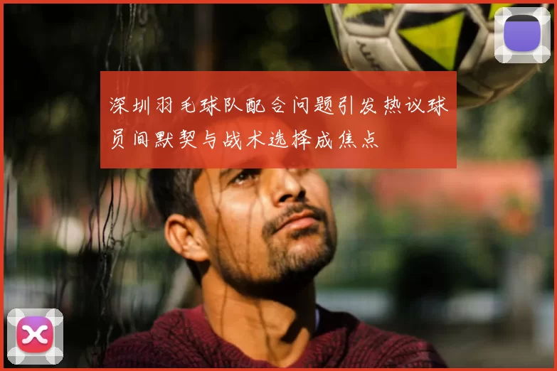 深圳羽毛球队配合问题引发热议球员间默契与战术选择成焦点