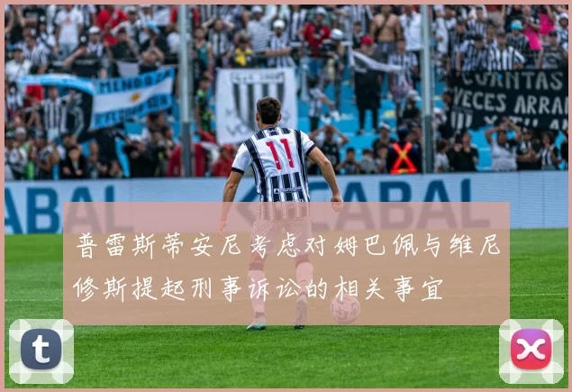 普雷斯蒂安尼考虑对姆巴佩与维尼修斯提起刑事诉讼的相关事宜