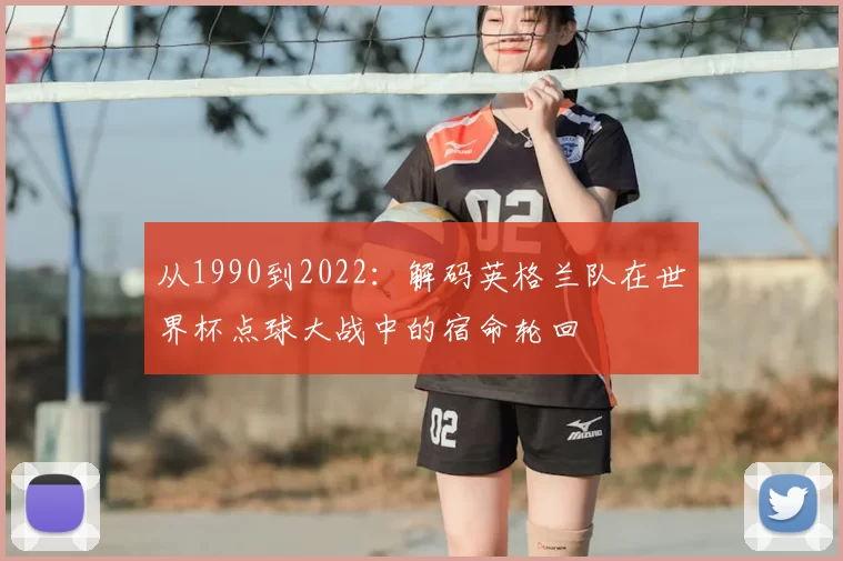 从1990到2022:解码英格兰队在世界杯点球大战中的宿命轮回