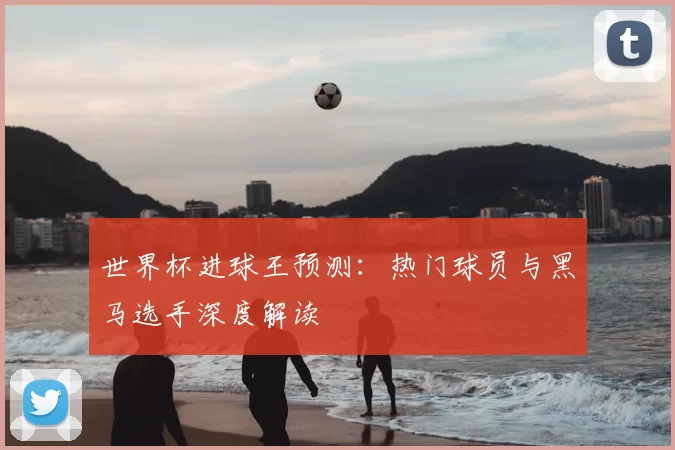 世界杯进球王预测:热门球员与黑马选手深度解读