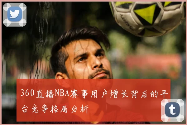 360直播NBA赛事用户增长背后的平台竞争格局分析