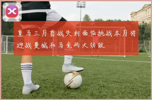 皇马三月首战失利面临挑战本月将迎战曼城和马竞两大劲敌