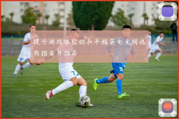 提升游戏体验的和平精英电竞椅选购指南与推荐