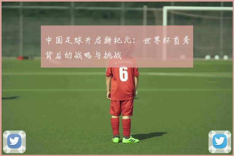 中国足球开启新纪元:世界杯首秀背后的战略与挑战