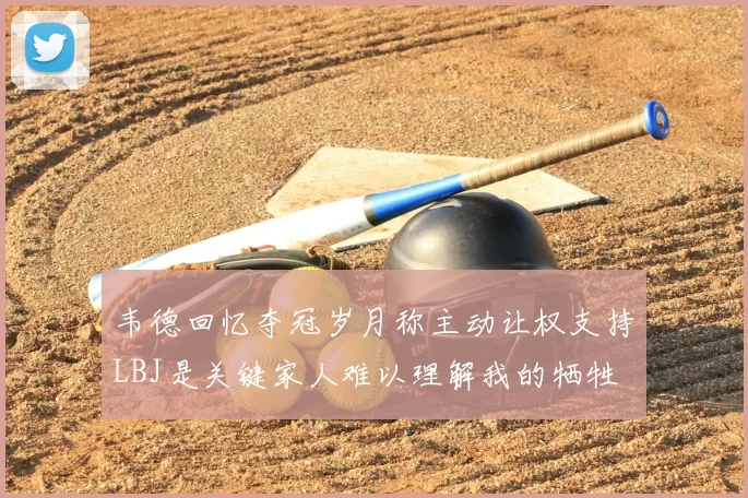 韦德回忆夺冠岁月称主动让权支持LBJ是关键家人难以理解我的牺牲