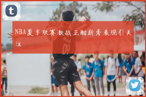 NBA夏季联赛激战正酣新秀表现引关注