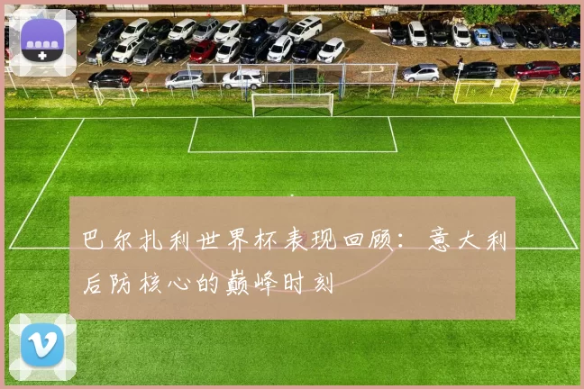 巴尔扎利世界杯表现回顾:意大利后防核心的巅峰时刻