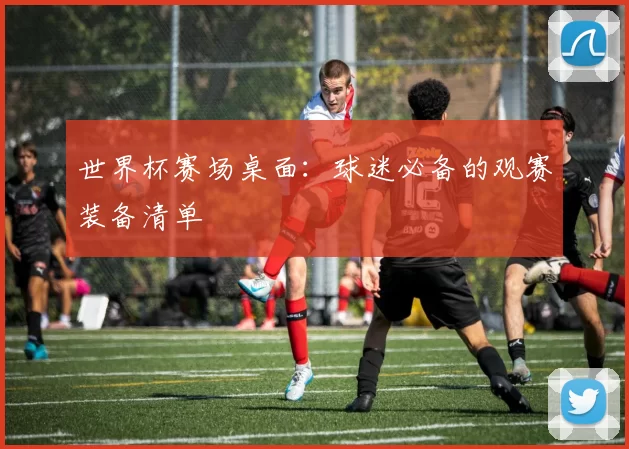 世界杯赛场桌面：球迷必备的观赛装备清单