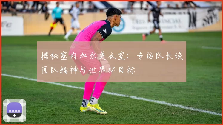 揭秘塞内加尔更衣室：专访队长谈团队精神与世界杯目标
