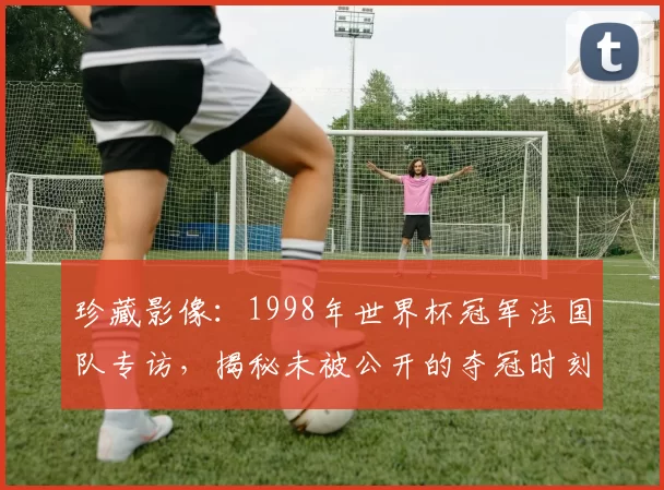 珍藏影像：1998年世界杯冠军法国队专访，揭秘未被公开的夺冠时刻