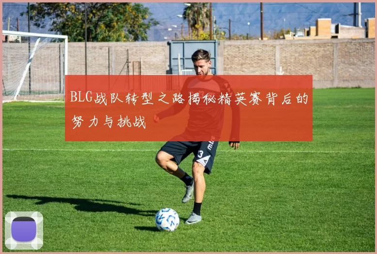 BLG战队转型之路揭秘精英赛背后的努力与挑战