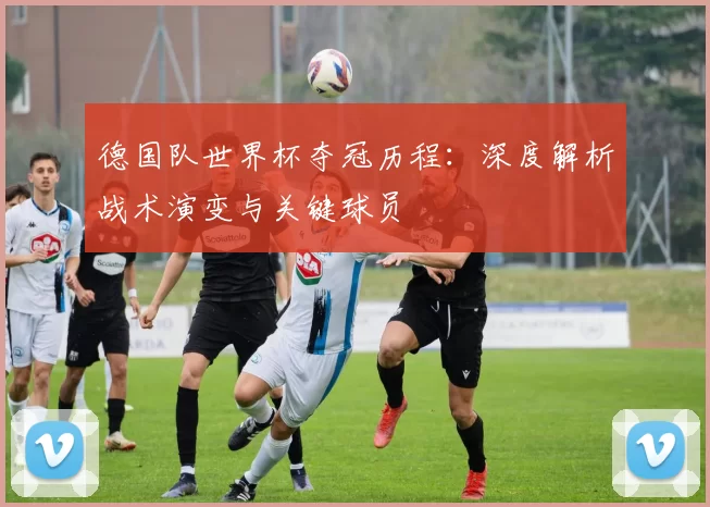 德国队世界杯夺冠历程：深度解析战术演变与关键球员