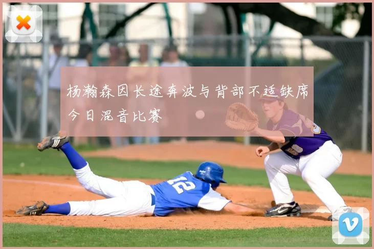 杨瀚森因长途奔波与背部不适缺席今日混音比赛
