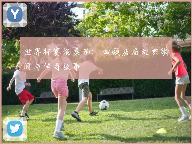 世界杯赛场桌面：回顾历届经典瞬间与传奇故事