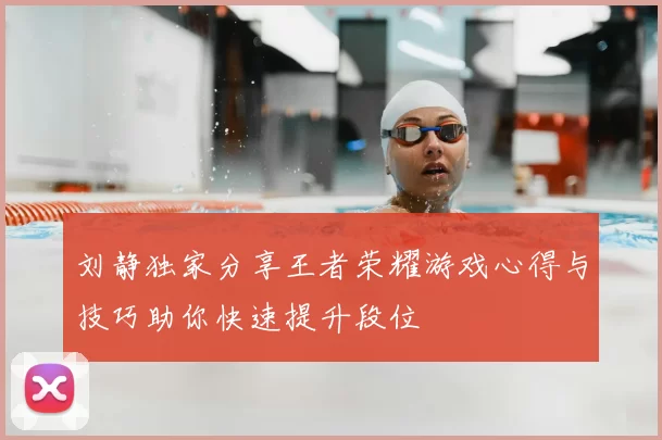 刘静独家分享王者荣耀游戏心得与技巧助你快速提升段位