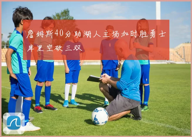 詹姆斯40分助湖人主场加时胜勇士库里空砍三双