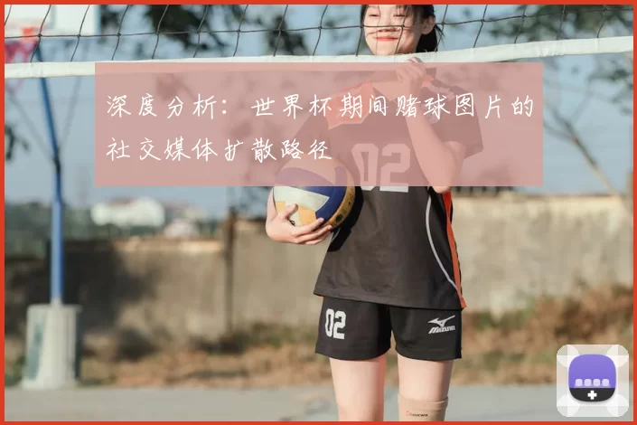 深度分析：世界杯期间赌球图片的社交媒体扩散路径
