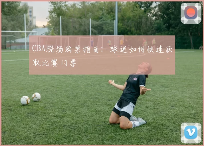 CBA现场购票指南：球迷如何快速获取比赛门票