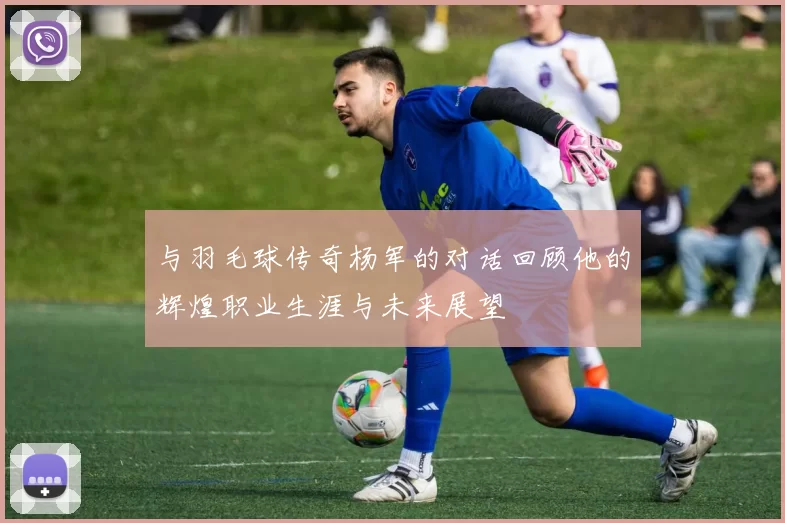 与羽毛球传奇杨军的对话回顾他的辉煌职业生涯与未来展望