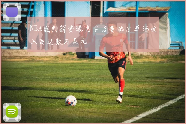NBA裁判薪资曝光季后赛执法单场收入高达数万美元