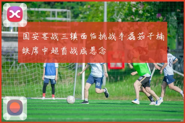 国安客战三镇面临挑战李磊茹子楠缺席中超首战成悬念