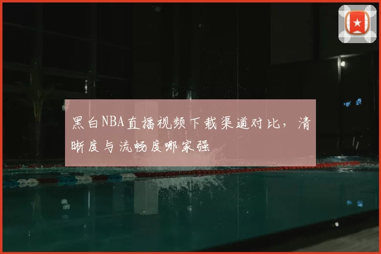 黑白NBA直播视频下载渠道对比，清晰度与流畅度哪家强
