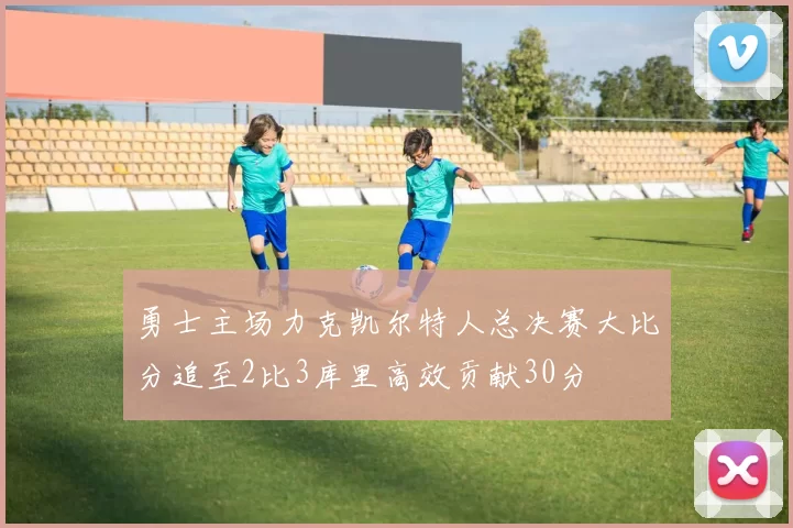 勇士主场力克凯尔特人总决赛大比分追至2比3库里高效贡献30分
