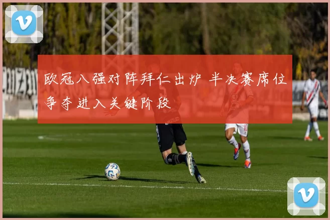 欧冠八强对阵拜仁出炉 半决赛席位争夺进入关键阶段
