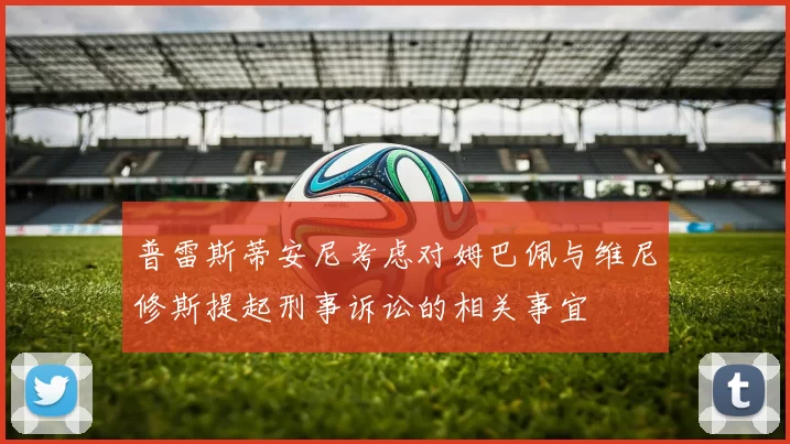 普雷斯蒂安尼考虑对姆巴佩与维尼修斯提起刑事诉讼的相关事宜