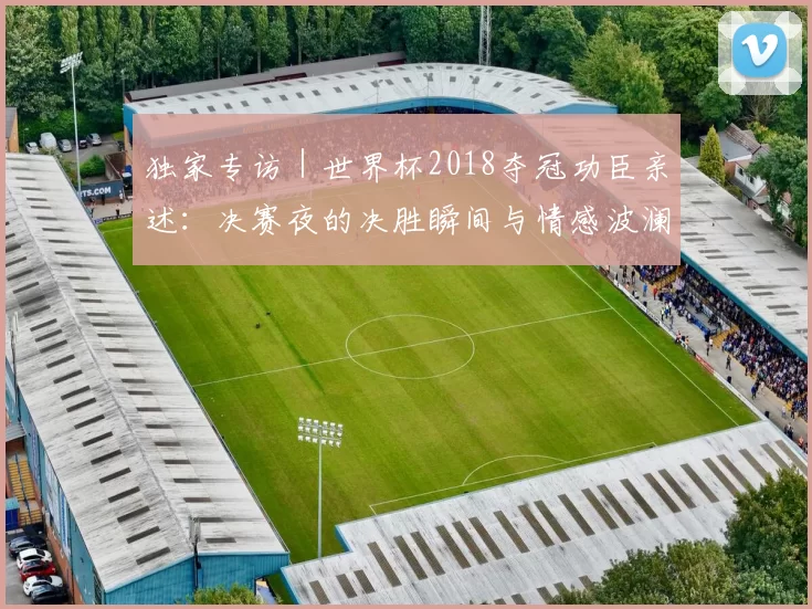 独家专访｜世界杯2018夺冠功臣亲述：决赛夜的决胜瞬间与情感波澜