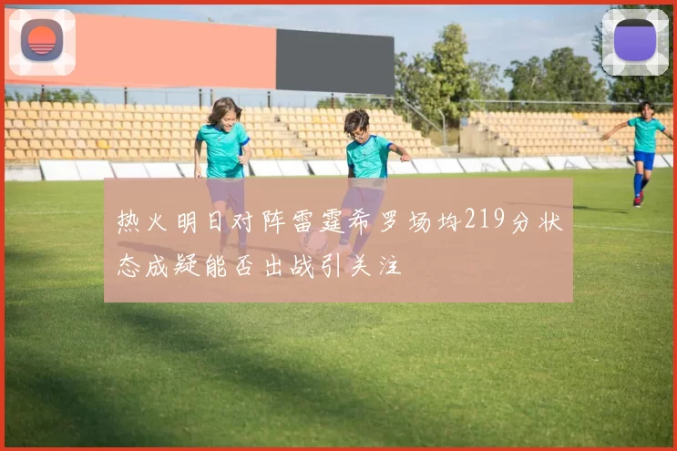 热火明日对阵雷霆希罗场均219分状态成疑能否出战引关注