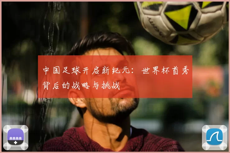 中国足球开启新纪元：世界杯首秀背后的战略与挑战