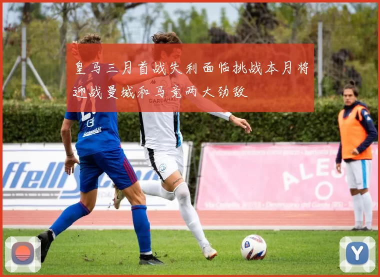 皇马三月首战失利面临挑战本月将迎战曼城和马竞两大劲敌
