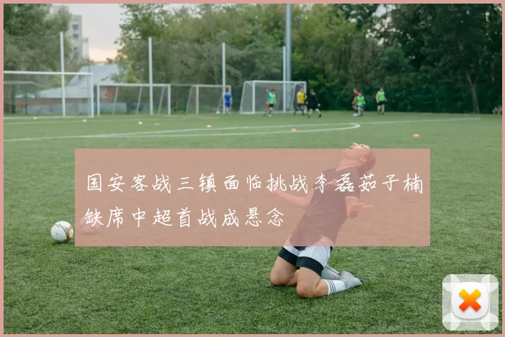 国安客战三镇面临挑战李磊茹子楠缺席中超首战成悬念