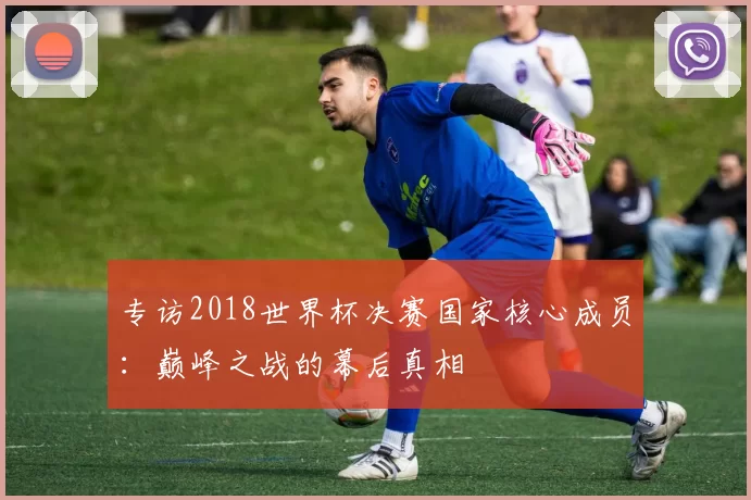 专访2018世界杯决赛国家核心成员:巅峰之战的幕后真相