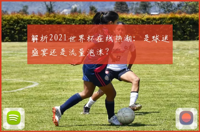 解析2021世界杯在线热潮：是球迷盛宴还是流量泡沫？