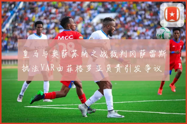 皇马与奥萨苏纳之战裁判冈萨雷斯执法VAR由菲格罗亚负责引发争议