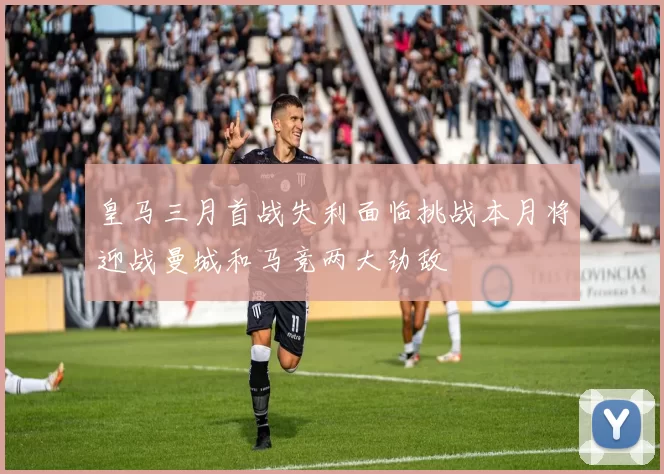 皇马三月首战失利面临挑战本月将迎战曼城和马竞两大劲敌