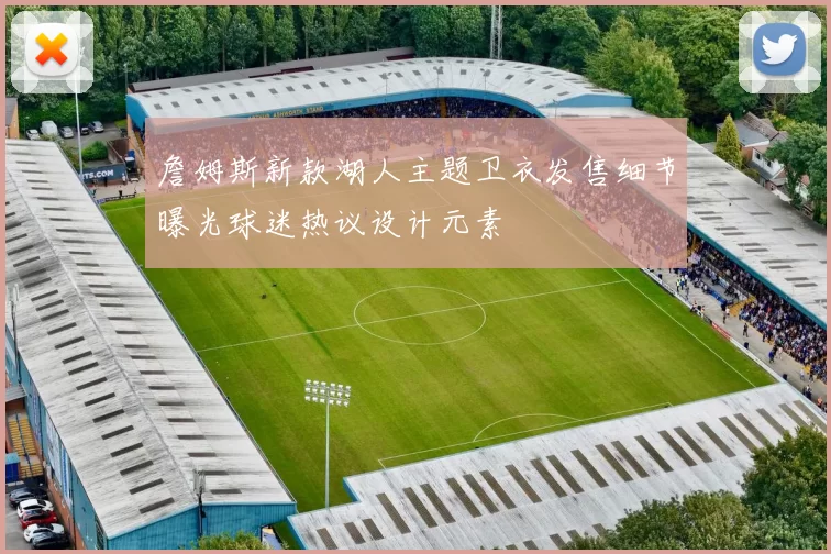 詹姆斯新款湖人主题卫衣发售细节曝光球迷热议设计元素