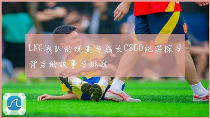 LNG战队的蜕变与成长CSGO纪实探寻背后的故事与挑战