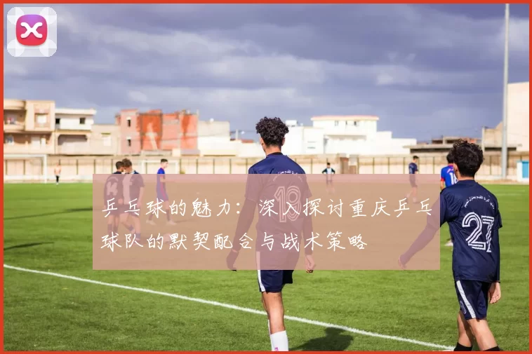 乒乓球的魅力：深入探讨重庆乒乓球队的默契配合与战术策略