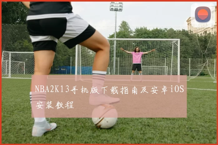 NBA2K13手机版下载指南及安卓iOS安装教程