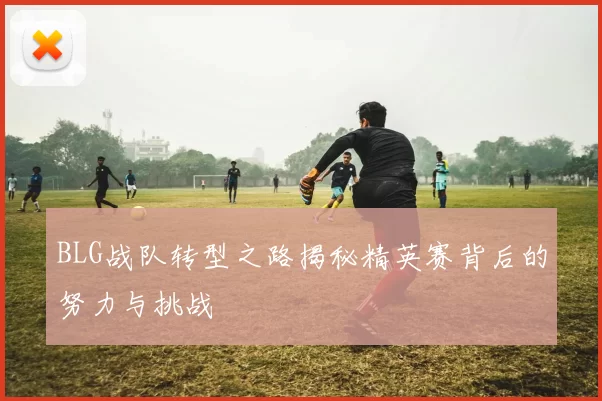 BLG战队转型之路揭秘精英赛背后的努力与挑战