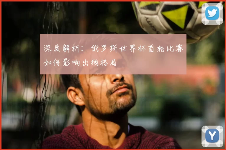 深度解析：俄罗斯世界杯首轮比赛如何影响出线格局