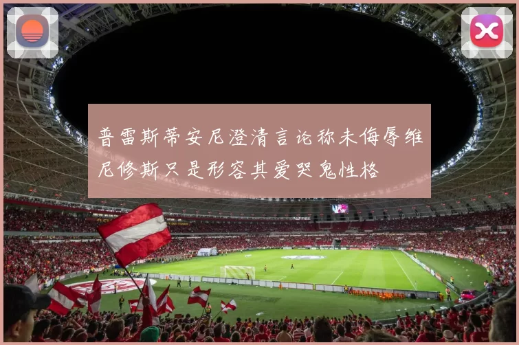 普雷斯蒂安尼澄清言论称未侮辱维尼修斯只是形容其爱哭鬼性格